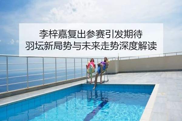 李梓嘉复出参赛引发期待 羽坛新局势与未来走势深度解读