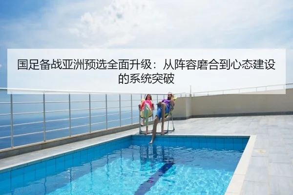 国足备战亚洲预选全面升级：从阵容磨合到心态建设的系统突破