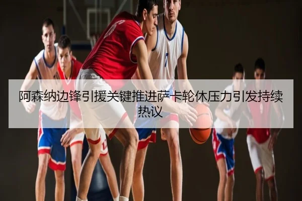 阿森纳边锋引援关键推进萨卡轮休压力引发持续热议