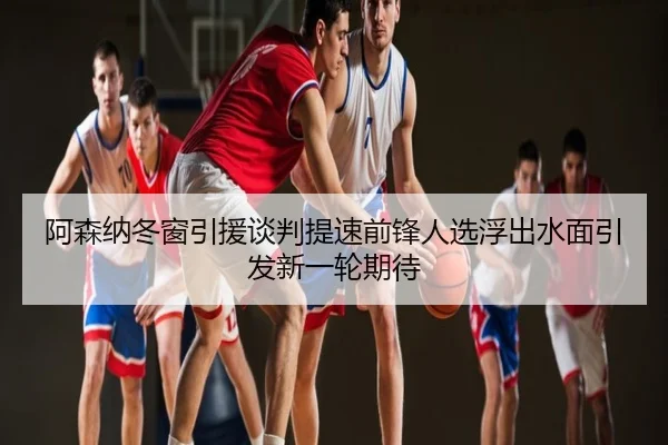 阿森纳冬窗引援谈判提速前锋人选浮出水面引发新一轮期待