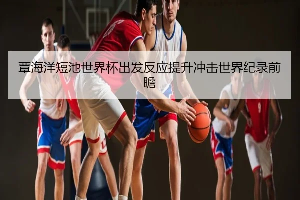 覃海洋短池世界杯出发反应提升冲击世界纪录前瞻